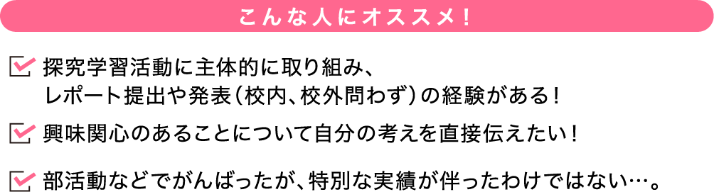 こんな人にオススメ! 探究学習活動に主体的に取り組み、レポート提出や発表(校内、校外問わず)の経験がある!興味関心のあることについて自分の考えを直接伝えたい!部活動などでがんばったが、特別な実績が伴ったわけではない…。