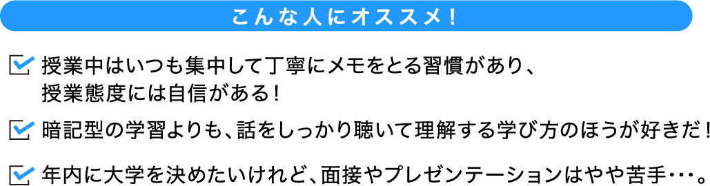 こんな人にオススメ! 試験当日に受講する授業の内容を、あなたがどれだけ正しく理解できるのかが評価される入試の形式です。暗記型の学習よりも、話をしっかり聴いて理解する学び方のほうが好きだ!年内に大学を決めたいけれど、面接やプレゼンテーションはやや苦手・・・。
