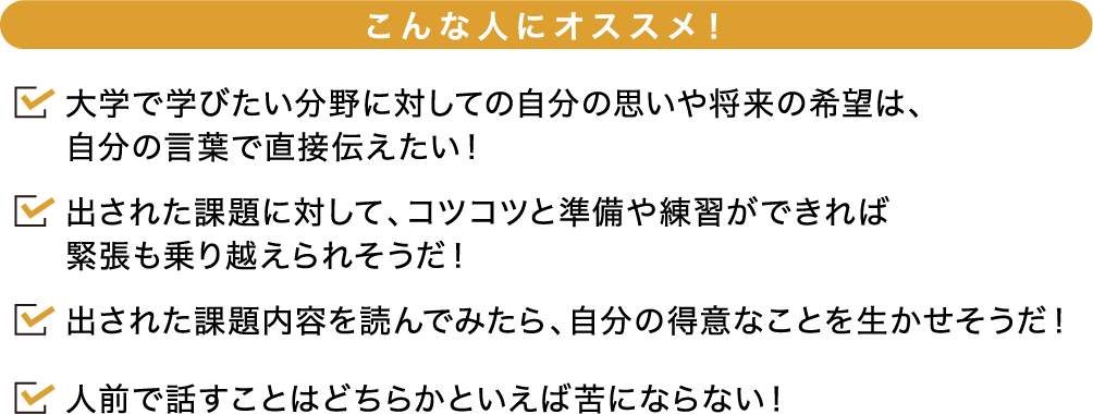 こんな人にオススメ! 大学で学びたい分野に対しての自分の思いや将来の希望は、自分の言葉で直接伝えたい!出された課題に対して、コツコツと準備や練習ができれば緊張も乗り越えられそうだ!出された課題内容を読んでみたら、自分の得意なことを生かせそうだ!人前で話すことはどちらかといえば苦にならない!
