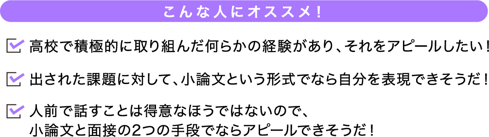 こんな人にオススメ! 高校で積極的に取り組んだ何らかの経験があり、それをアピールしたい!出された課題に対して、小論文という形式でなら自分を表現できそうだ!人前で話すことは得意なほうではないので、小論文と面接の2つの手段でならアピールできそうだ!