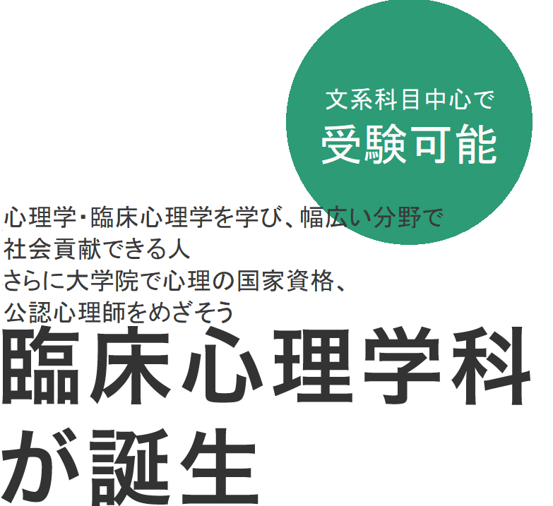 文系科目中心で受験可能 2018年4月 公認心理師をめざし、保健医療の場で
必要な心理学の基礎知識を身につける 臨床心理学科が誕生